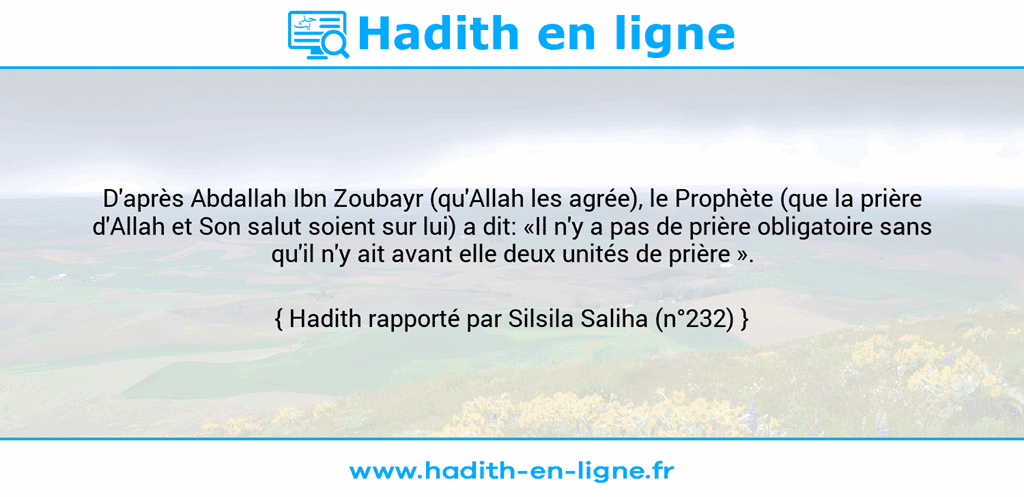 Une image avec le hadith : D'après Abdallah Ibn Zoubayr (qu'Allah les agrée), le Prophète (que la prière d'Allah et Son salut soient sur lui) a dit: «Il n'y a pas de prière obligatoire sans qu'il n'y ait avant elle deux unités de prière ». Hadith rapporté par Silsila Saliha (n°232)