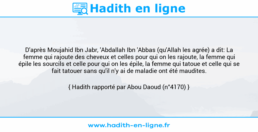 Une image avec le hadith : D'après Moujahid Ibn Jabr, 'Abdallah Ibn 'Abbas (qu'Allah les agrée) a dit: La femme qui rajoute des cheveux et celles pour qui on les rajoute, la femme qui épile les sourcils et celle pour qui on les épile, la femme qui tatoue et celle qui se fait tatouer sans qu'il n'y ai de maladie ont été maudites. Hadith rapporté par Abou Daoud (n°4170)