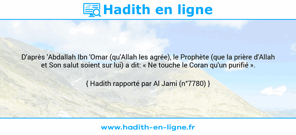 Une image avec le hadith : D'après 'Abdallah Ibn 'Omar (qu'Allah les agrée), le Prophète (que la prière d'Allah et Son salut soient sur lui) a dit: « Ne touche le Coran qu'un purifié ». Hadith rapporté par Al Jami (n°7780)