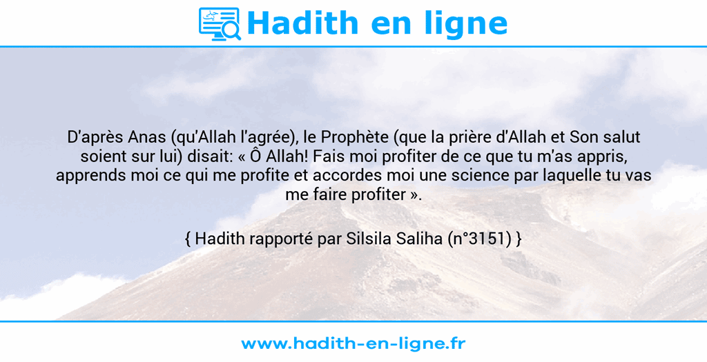 Une image avec le hadith : D'après Anas (qu'Allah l'agrée), le Prophète (que la prière d'Allah et Son salut soient sur lui) disait: « Ô Allah! Fais moi profiter de ce que tu m'as appris, apprends moi ce qui me profite et accordes moi une science par laquelle tu vas me faire profiter ». Hadith rapporté par Silsila Saliha (n°3151)